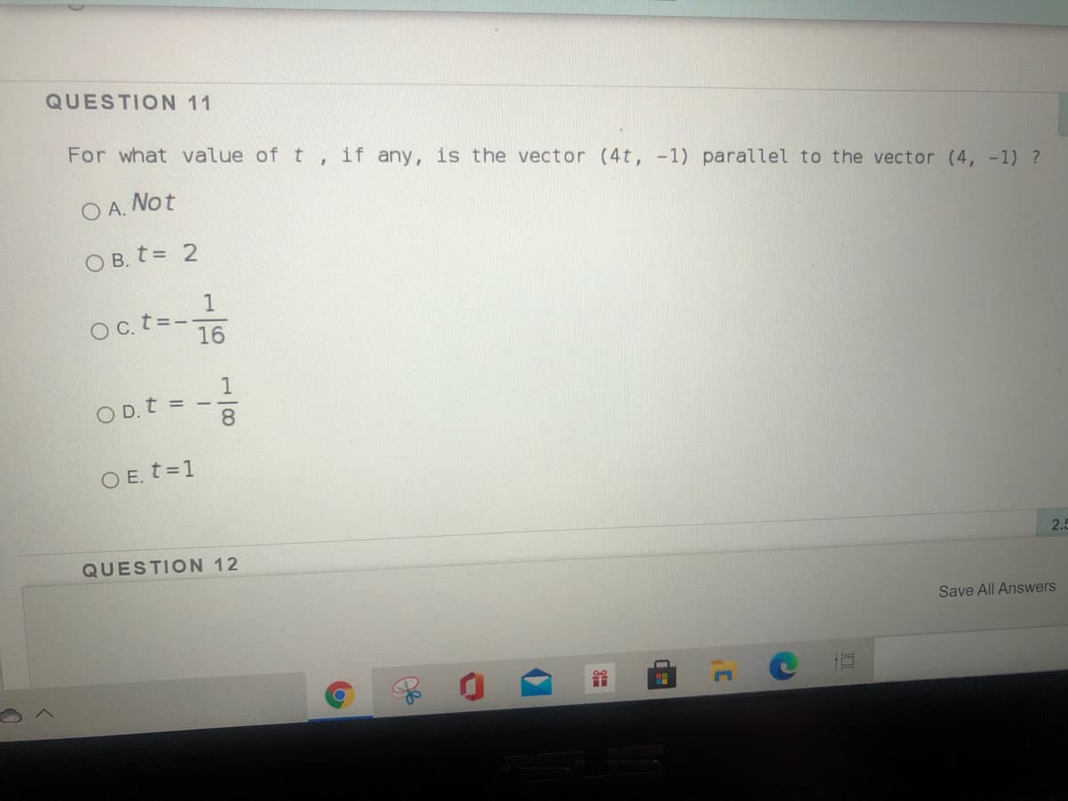 QUESTION 11
For what value of t
if any,
is the vector (4t, -1) parallel to the vector (4, -1) ?
O A. Not
O B. t = 2
1
Oc t=--
16
1
O D. t =
8
O E. t=1
QUESTION 12
2.5
Save All Answers
C
