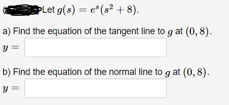 PLet g(s) = e* (s² + 8).
a) Find the equation of the tangent line to g at (0, 8).
y =
b) Find the equation of the normal line to g at (0, 8).
y =
