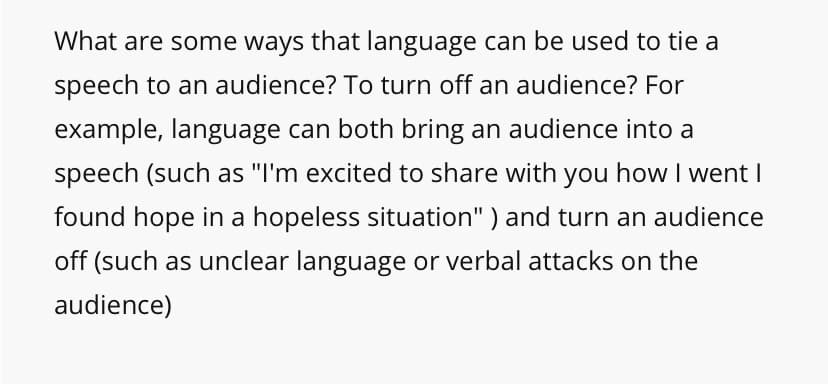 What are some ways that language can be used to tie a
speech to an audience? To turn off an audience? For
example, language can both bring an audience into a
speech (such as "I'm excited to share with you how I went I
found hope in a hopeless situation" ) and turn an audience
off (such as unclear language or verbal attacks on the
audience)
