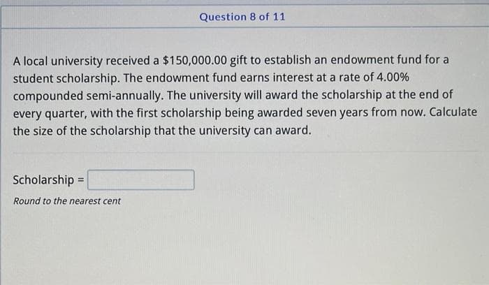 Question 8 of 11
A local university received a $150,000.00 gift to establish an endowment fund for a
student scholarship. The endowment fund earns interest at a rate of 4.00%
compounded semi-annually. The university will award the scholarship at the end of
every quarter, with the first scholarship being awarded seven years from now. Calculate
the size of the scholarship that the university can award.
Scholarship =
Round to the nearest cent
