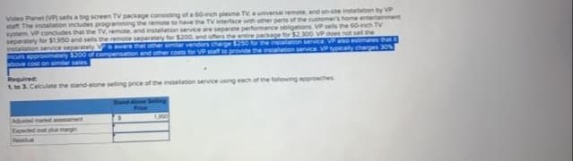 rtainment
Video Planet (VP) sells a big screen TV package consisting of a 60-inch plasma TV, a universal remote, and on-site installation by VP
Winterface with other parts of the customer's home
staff The installation includes programming the remote to have t
system VP concludes that the TV, remote, and installation service are separate performance obligations VP sells the 60-inch TV
the package for $2.300 VP does not sell the
separately for $1.950 and sells the remote separately for $200,
the installation service VP also estimates that
installation service separately Vis aware that other similar
provide the installation service. VP typically charges 30%
ncurs approximately $200 of compensation and other costs t
above cost on similar sales
Required:
1 to 3. Calculate the stand-alone selling price of the installation service using each of the following approaches
Adued market assessment
Expected cost plus margin
Residual
1,900