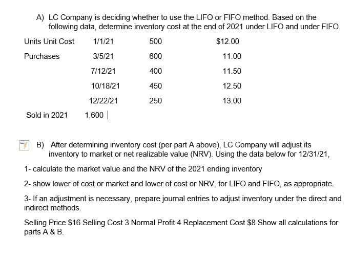A) LC Company is deciding whether to use the LIFO or FIFO method. Based on the
following data, determine inventory cost at the end of 2021 under LIFO and under FIFO.
Units Unit Cost
500
$12.00
Purchases
600
11.00
400
11.50
450
12.50
250
13.00
Sold in 2021
1/1/21
3/5/21
7/12/21
10/18/21
12/22/21
1,600 |
B) After determining inventory cost (per part A above), LC Company will adjust its
inventory to market or net realizable value (NRV). Using the data below for 12/31/21,
1- calculate the market value and the NRV of the 2021 ending inventory
2- show lower of cost or market and lower of cost or NRV, for LIFO and FIFO, as appropriate.
3- If an adjustment is necessary, prepare journal entries to adjust inventory under the direct and
indirect methods.
Selling Price $16 Selling Cost 3 Normal Profit 4 Replacement Cost $8 Show all calculations for
parts A & B.