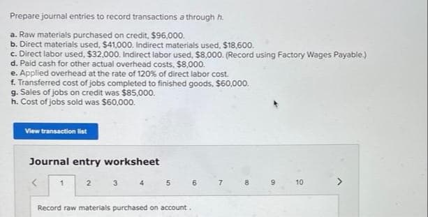 Prepare journal entries to record transactions a through h.
a. Raw materials purchased on credit, $96,000.
b. Direct materials used, $41,000. Indirect materials used, $18,600.
c. Direct labor used, $32,000. Indirect labor used, $8,000. (Record using Factory Wages Payable.)
d. Paid cash for other actual overhead costs, $8,000.
e. Applied overhead at the rate of 120% of direct labor cost.
f. Transferred cost of jobs completed to finished goods, $60,000.
g. Sales of jobs on credit was $85,000.
h. Cost of jobs sold was $60,000.
View transaction list
Journal entry worksheet
<
1
2
3
4
5
6
Record raw materials purchased on account.
7
8
9
10
>