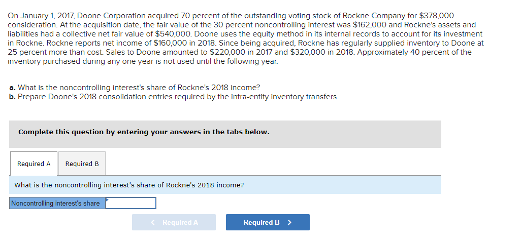 On January 1, 2017, Doone Corporation acquired 70 percent of the outstanding voting stock of Rockne Company for $378,000
consideration. At the acquisition date, the fair value of the 30 percent noncontrolling interest was $162,000 and Rockne's assets and
liabilities had a collective net fair value of $540,000. Doone uses the equity method in its internal records to account for its investment
in Rockne. Rockne reports net income of $160,000 in 2018. Since being acquired, Rockne has regularly supplied inventory to Doone at
25 percent more than cost. Sales to Doone amounted to $220,000 in 2017 and $320,000 in 2018. Approximately 40 percent of the
inventory purchased during any one year is not used until the following year.
a. What is the noncontrolling interest's share of Rockne's 2018 income?
b. Prepare Doone's 2018 consolidation entries required by the intra-entity inventory transfers.
Complete this question by entering your answers in the tabs below.
Required A Required B
What is the noncontrolling interest's share of Rockne's 2018 income?
Noncontrolling interest's share
< Required A
Required B >