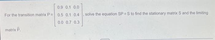 0.9 0.1
0.0
For the transition matrix P = 0.5 0.1 0.4. solve the equation SP = S to find the stationary matrix S and the limiting
0.0 0.7 0.3
matrix P.