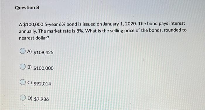 Question 8
A $100,000 5-year 6% bond is issued on January 1, 2020. The bond pays interest
annually. The market rate is 8%. What is the selling price of the bonds, rounded to
nearest dollar?
A) $108,425
B) $100,000
OC) $92,014
OD) $7,986