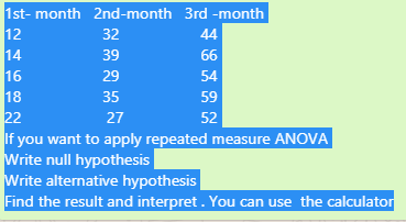 1st- month 2nd-month 3rd -month
12
14
16
18
22
If you want to apply repeated measure ANOVA
Write null hypothesis
Write alternative hypothesis
Find the result and interpret . You can use the calculator
32
44
39
66
29
54
35
59
27
52
