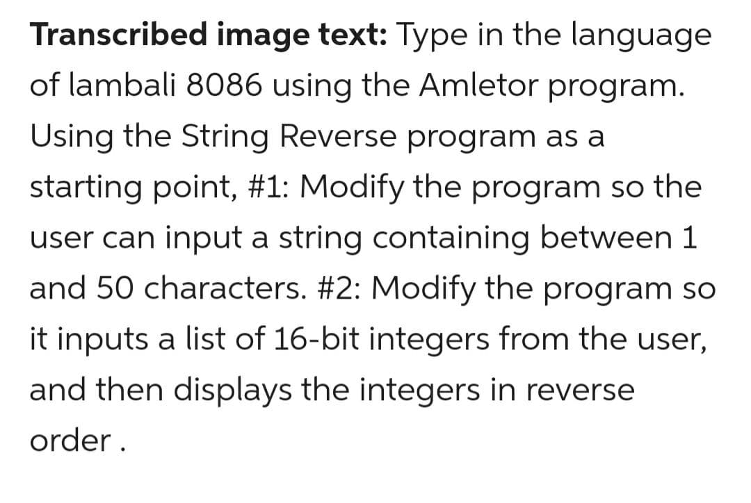 Transcribed image text: Type in the language
of lambali 8086 using the Amletor program.
Using the String Reverse program as a
starting point, #1: Modify the program so the
user can input a string containing between 1
and 50 characters. #2: Modify the program so
it inputs a list of 16-bit integers from the user,
and then displays the integers in reverse
order .
