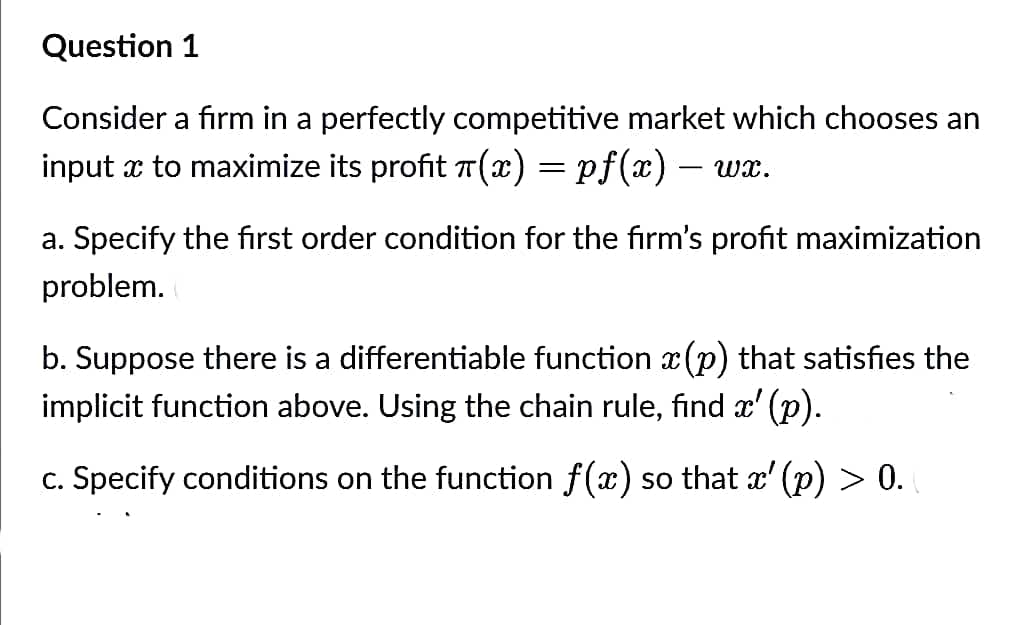 Question 1
Consider a firm in a perfectly competitive market which chooses an
input x to maximize its profit π(x) = pf(x) — wx.
-
a. Specify the first order condition for the firm's profit maximization
problem.
b. Suppose there is a differentiable function à(p) that satisfies the
implicit function above. Using the chain rule, find x' (p).
c. Specify conditions on the function f(x) so that x' (p) > 0. (