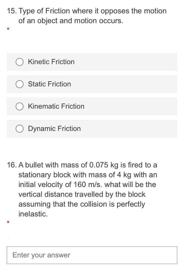 15. Type of Friction where it opposes the motion
of an object and motion occurs.
Kinetic Friction
Static Friction
Kinematic Friction
Dynamic Friction
16. A bullet with mass of 0.075 kg is fired to a
stationary block with mass of 4 kg with an
initial velocity of 160 m/s. what will be the
vertical distance travelled by the block
assuming that the collision is perfectly
inelastic.
Enter your answer
