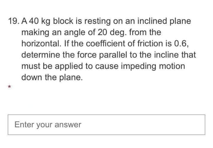 19. A 40 kg block is resting on an inclined plane
making an angle of 20 deg. from the
horizontal. If the coefficient of friction is 0.6,
determine the force parallel to the incline that
must be applied to cause impeding motion
down the plane.
Enter your answer
