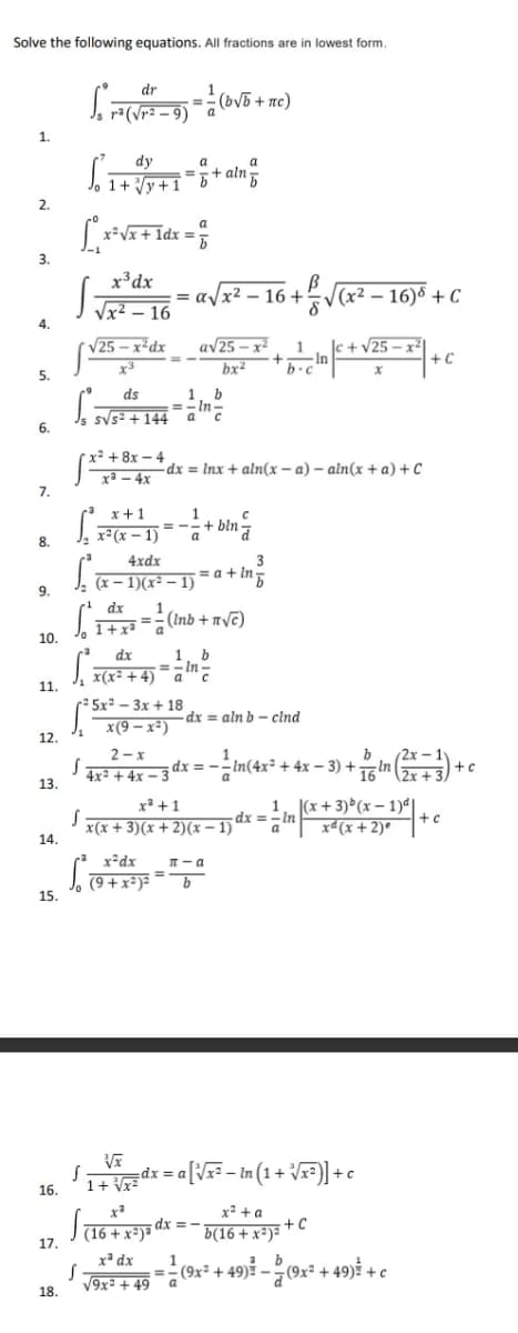 Solve the following equations. All fractions are in lowest form.
dr
J, ra(Vr2 – 9) ¯ a
= (bV5 + nc)
1.
dy
a
a
J, 1+ Vy+1
=5+ aln5
2.
x²Vx+ 1dx = 5
3.
x³dx
=
I Vx² – 16
a/x2 – 16 +
|(x² – 16)8 + C
%3D
4.
V25 – x²dx
av25 – x2
|c + v25 – x²
+ C
1
bx²
+In
b.c
5.
1, b
=- In-
ds
sV5= + 144
6.
x² + 8x – 4
-dx = Inx + aln(x – a) – aln(x + a) + C
xa – 4x
7.
1
= -
a
x + 1
x²(x – 1)
+ bln=
8.
4xdx
3
= a + In
J. (x – 1)(x² – 1)
9.
dx
1
== (Inb + nyc)
Jo I+xa
10.
1, b
=- In
x(x² +4) ¯ a"c
dx
11.
2 5x² – 3x + 18
x(9 – x²)
dx = aln b - clnd
12.
2- x
dx = --In(4x² + 4x – 3) +In
2x – 1y
+
4xª + 4x – 3
13.
2x + 3/
x³ +1
x(x + 3)(x + 2)(x – 1)
1. (x + 3)*(x – 1)ª|
dx =- In
a"
+ c
x*(x + 2)*
14.
x-dx
T-a
Jo 79 +x²)=
15.
%3D
1+ Vdx = aNx - in (1 + r=)] + c
1+ Vx=
16.
x² + a
dx = -
(16 + x²)ª
17.
b(16 + x²)= + C
x* dx
=(9x² + 49) - (9x² + 49)* + c
1
V9x: + 49 a
18.
