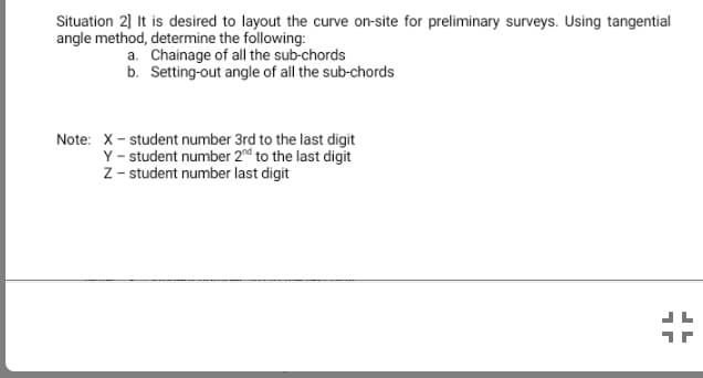 Situation 2] It is desired to layout the curve on-site for preliminary surveys. Using tangential
angle method, determine the following:
a. Chainage of all the sub-chords
b. Setting-out angle of all the sub-chords
Note: X- student number 3rd to the last digit
Y - student number 2nd to the last digit
Z - student number last digit
