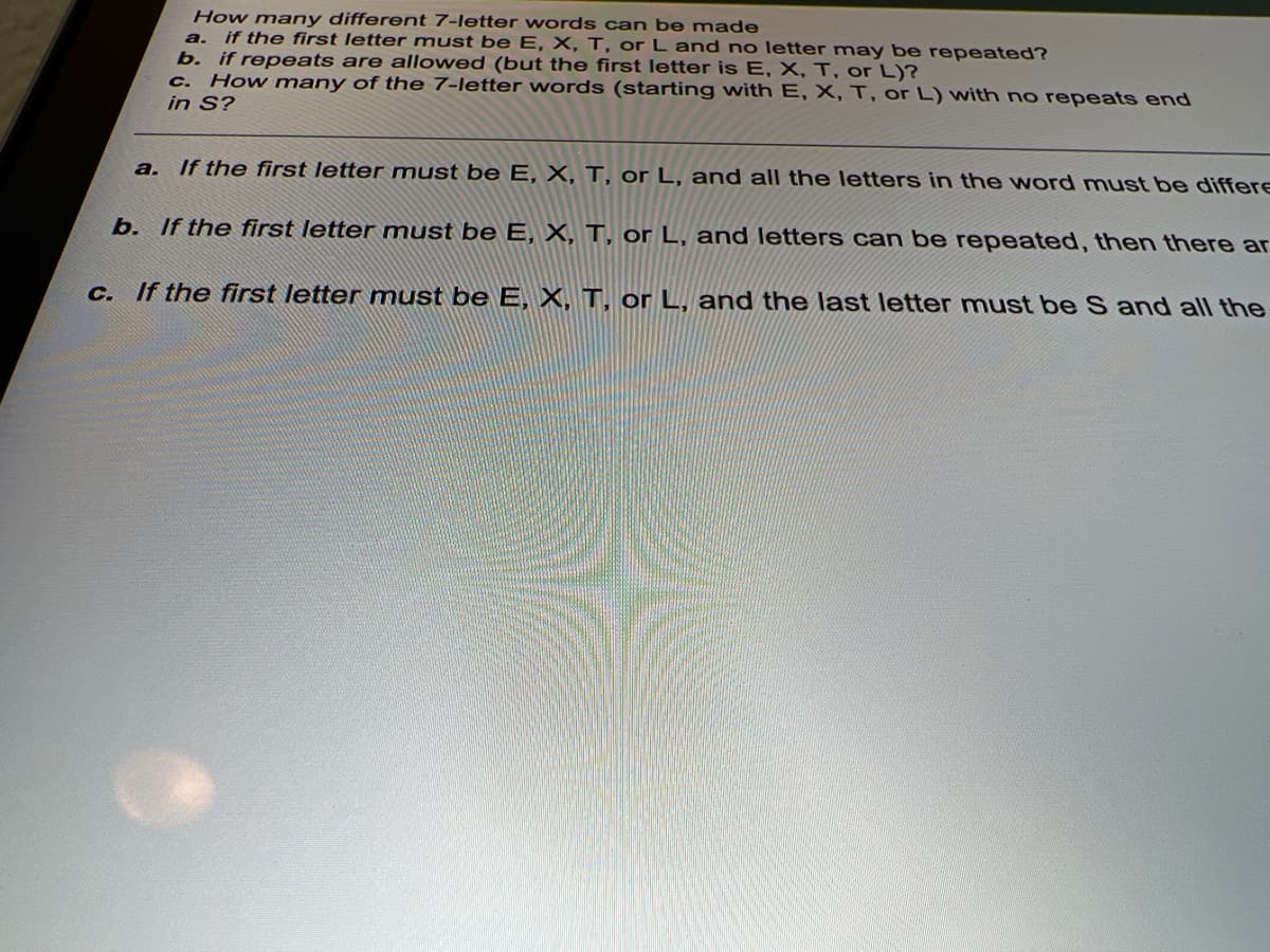 How many different 7-letter words can be made
a. if the first letter must be E, X, T, or L and no letter may be repeated?
b. if repeats are allowed (but the first letter is E, X, T, or L)?
How many of the 7-letter words (starting with E, X, T, or L) with no repeats end
C.
in S?
a. If the first letter must be E, X, T, or L, and all the letters in the word must be differe
b. If the first letter must be E, X, T, or L, and letters can be repeated, then there ar
C. If the first letter must be E, X, T, or L, and the last letter must be S and all the
