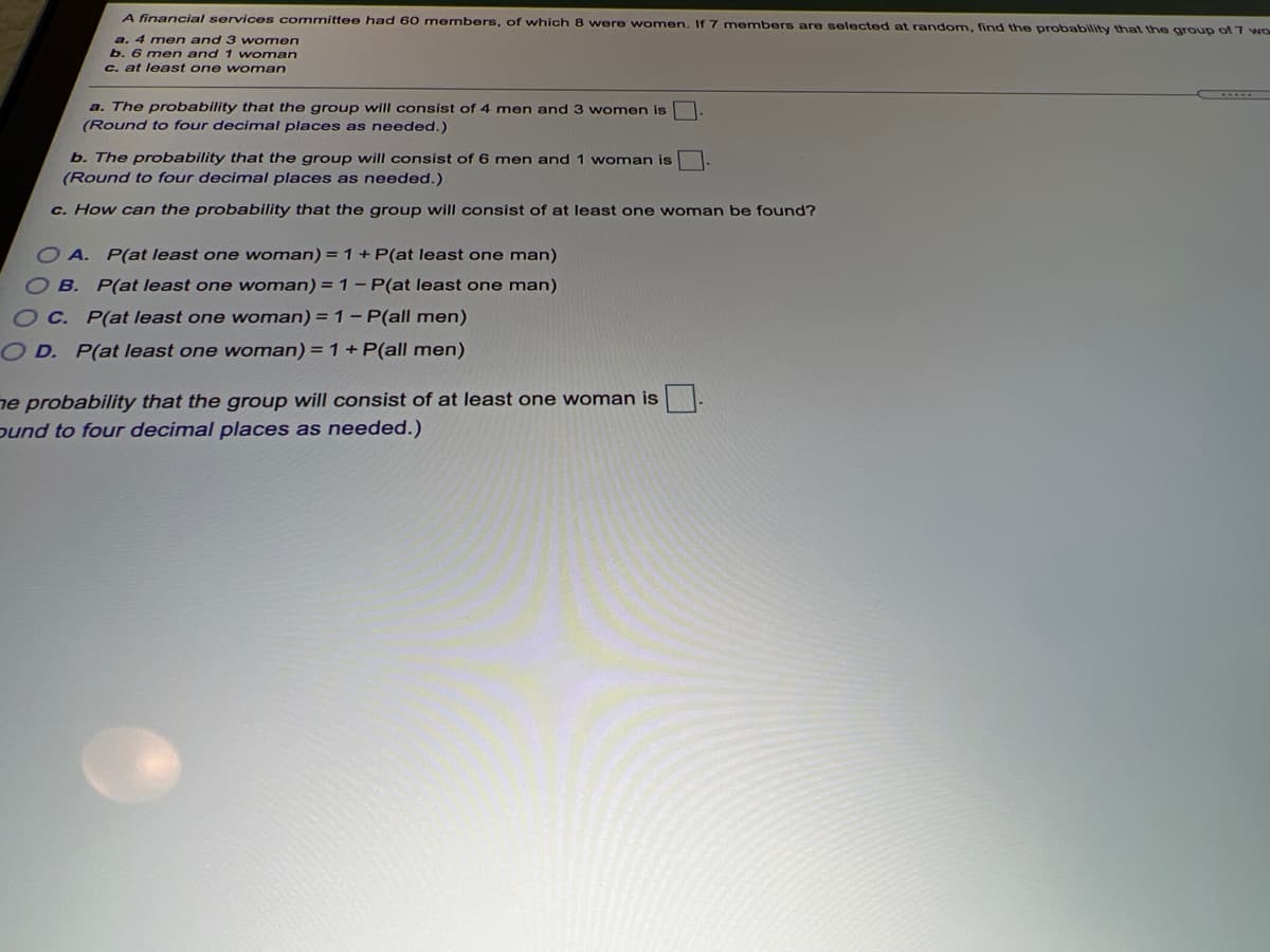 A financial services committee had 60 members, of which 8 were women. If 7 members are selected at random, find the probability that the group of 7 wO
a. 4 men and 3 women
b. 6 men and 1 woman
C. at least one woman
a. The probability that the group will consist of 4 men and 3 women is
(Round to four decimal places as needed.)
b. The probability that the group will consist of 6 men and 1 woman is
(Round to four decimal places as needed.)
c. How can the probability that the group will consist of at least one woman be found?
O A. P(at least one woman) = 1 + P(at least one man)
O B. P(at least one woman) = 1- P(at least one man)
O C. P(at least one woman) = 1- P(all men)
O D. P(at least one woman) = 1+ P(all men)
ne probability that the group will consist of at least one woman is
ound to four decimal places as needed.)

