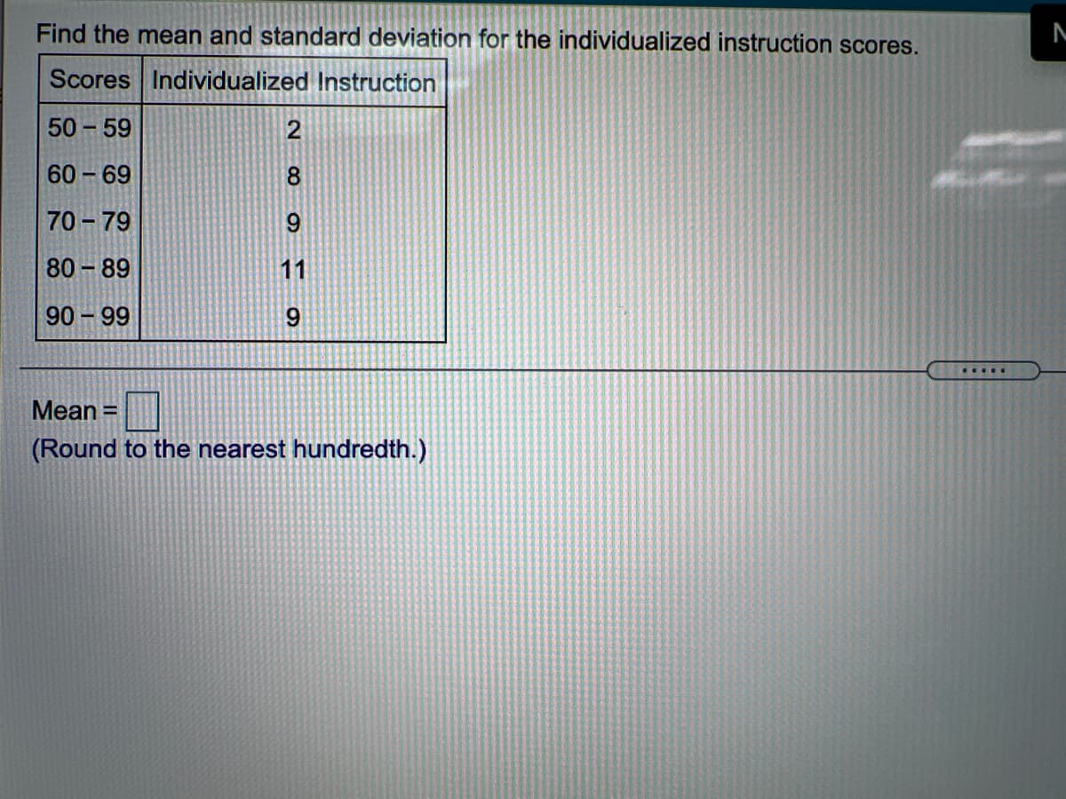 Find the mean and standard deviation for the individualized instruction scores.
Scores Individualized Instruction
50 - 59
2
60 69
8.
70 - 79
9
80 - 89
11
90 99
9.
Mean =
%3D
(Round to the nearest hundredth.)
