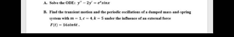 A. Solve the ODE: y" - 2y = e"sinx
B. Find the transient motion and the periodic oscillations of a damped mass-and-spring
system with m = 1, c = 4, k = 5 under the influence of an external force
F(t) = 16sin4t.
