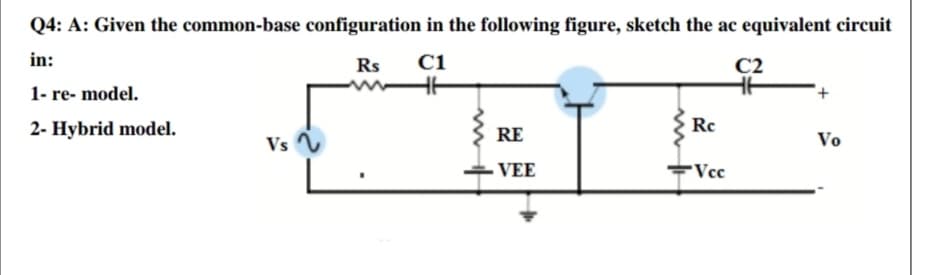 Q4: A: Given the common-base configuration in the following figure, sketch the ac equivalent circuit
in:
Rs
C1
C2
1- re- model.
2- Hybrid model.
RE
Re
Vs
Vo
VEE
Vcc
