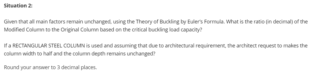 Situation 2:
Given that all main factors remain unchanged, using the Theory of Buckling by Euler's Formula. What is the ratio (in decimal) of the
Modified Column to the Original Column based on the critical buckling load capacity?
If a RECTANGULAR STEEL COLUMN is used and assuming that due to architectural requirement, the architect request to makes the
column width to half and the column depth remains unchanged?
Round your answer to 3 decimal places.
