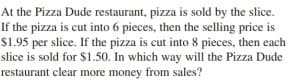 At the Pizza Dude restaurant, pizza is sold by the slice.
If the pizza is cut into 6 pieces, then the selling price is
$1.95 per slice. If the pizza is cut into 8 pieces, then each
slice is sold for $1.50. In which way will the Pizza Dude
restaurant clear more money from sales?
