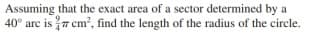 Assuming that the exact area of a sector determined by a
40° arc is 7 cm?, find the length of the radius of the circle.
