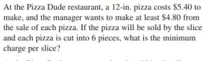 At the Pizza Dude restaurant, a 12-in. pizza costs $5.40 to
make, and the manager wants to make at least $4.80 from
the sale of each pizza. If the pizza will be sold by the slice
and each pizza is cut into 6 pieces, what is the minimum
charge per slice?
