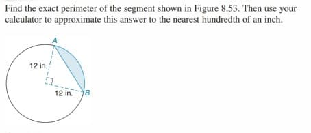 Find the exact perimeter of the segment shown in Figure 8.53. Then use your
calculator to approximate this answer to the nearest hundredth of an inch.
12 in.
12 in.B
