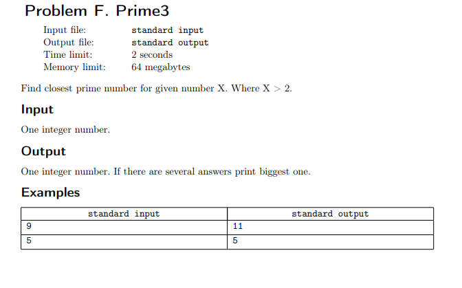 Problem F. Prime3
Input file:
Output file:
Time limit:
standard input
standard output
2 seconds
Memory limit:
64 megabytes
Find closest prime number for given number X. Where X > 2.
Input
One integer number.
Output
One integer number. If there are several answers print biggest one.
Examples
standard input
standard output
11
