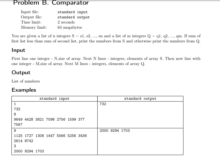 Problem B. Comparator
Input file:
Output file:
standard input
standard output
2 seconds
Time limit:
Memory limit:
64 megabytes
You are given a list of n integers S = s1, s2, ., sn and a list of m integers Q = q1, q2, ..., qm. If sum of
first list less than sum of second list, print the numbers from S and otherwise print the numbers from Q.
Input
First line one integer - N,size of array. Next N lines - integers, elements of array S. Then new line with
one integer - M,size of array. Next M lines - integers, elements of array Q.
Output
List of numbers
Examples
standard input
standard output
1
732
732
8.
9649 4428 3821 7098 2756 1599 377
7567
2000 9294 1703
1125 1727 1308 1447 5566 5256 3436
2614 8742
3
2000 9294 1703
