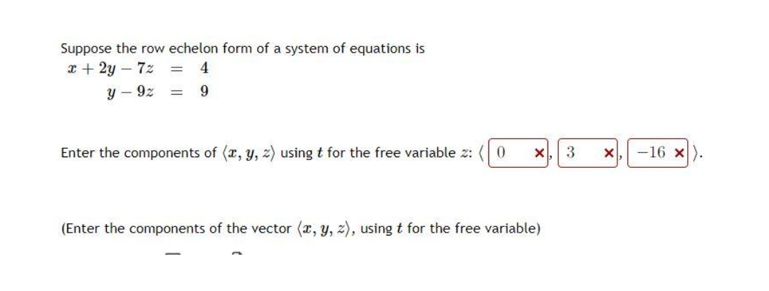 Suppose the row echelon form of a system of equations is
x + 2y - 72 = 4
=
y - 92
9
Enter the components of (x, y, z) using t for the free variable 2:
0
X
(Enter the components of the vector (x, y, z), using t for the free variable)
3
X
-16 x