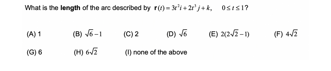 What is the length of the arc described by r(t) = 3t² i + 2t³j+ k,
(A) 1
(B) √6-1
(C) 2
(D) √6
(G) 6
(H) 6√2
(1) none of the above
0≤t≤1?
(E) 2(2√2-1)
(F) 4√2