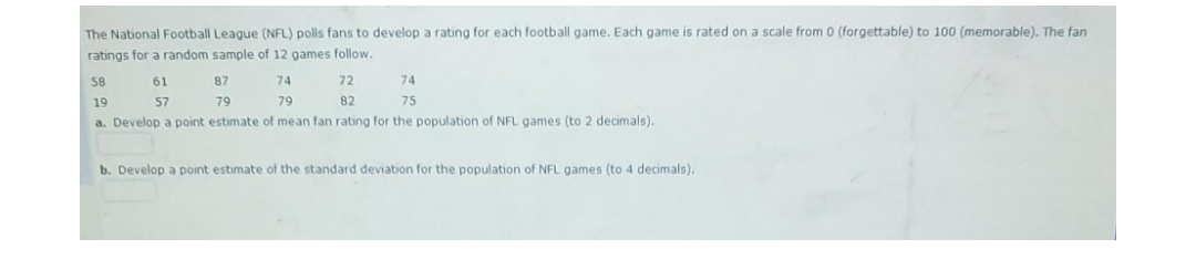 The National Football League (NFL) polls fans to develop a rating for each football game. Each game is rated on a scale from 0 (forgettable) to 100 (memorable). The fan
ratings for a random sample of 12 games follow.
58
61
87
74
72
74
19
57
79
79
82
75
a. Develop a point estimate of mean fan rating for the population of NFL games (to 2 decimals).
b. Develop a point estimate of the standard deviation for the population of NFL games (to 4 decimals).