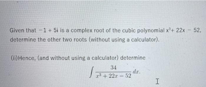 Given that -1 + 5i is a complex root of the cubic polynomial x³+ 22x - 52,
determine the other two roots (without using a calculator).
(ii) Hence, (and without using a calculator) determine
34
√7³ +22r-52
dx.
I