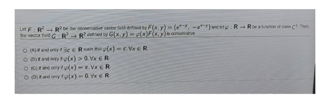 Let F: R² R2 be the conservative vector field defined by F(x, y) = (e. e) and let : RR be a function of class C¹ Then,
the vector field GR² R2 defined by G(x, y) = (x)F(x, y) is conservative
O (A) if and only if 3cER such that (x) = c.VxER
O(B) if and only if (x) > 0. Vx ER
O (C) if and only if y(x) = x. Vx € R
O (D) if and only if y(x) = 0. Vx € R