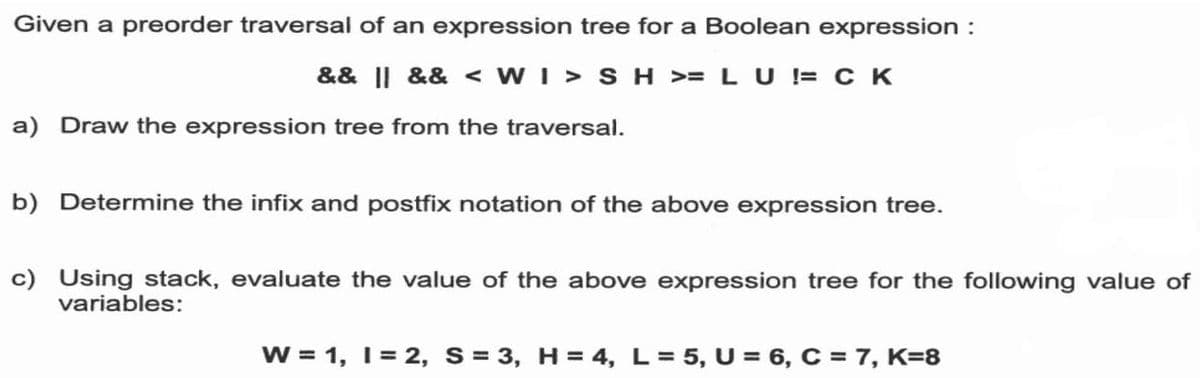Given a preorder traversal of an expression tree for a Boolean expression :
&& || && < WI > SH >= LU != c K
a) Draw the expression tree from the traversal.
b) Determine the infix and postfix notation of the above expression tree.
c) Using stack, evaluate the value of the above expression tree for the following value of
variables:
W = 1, 1= 2, S= 3, H = 4, L= 5, U = 6, C = 7, K=8
