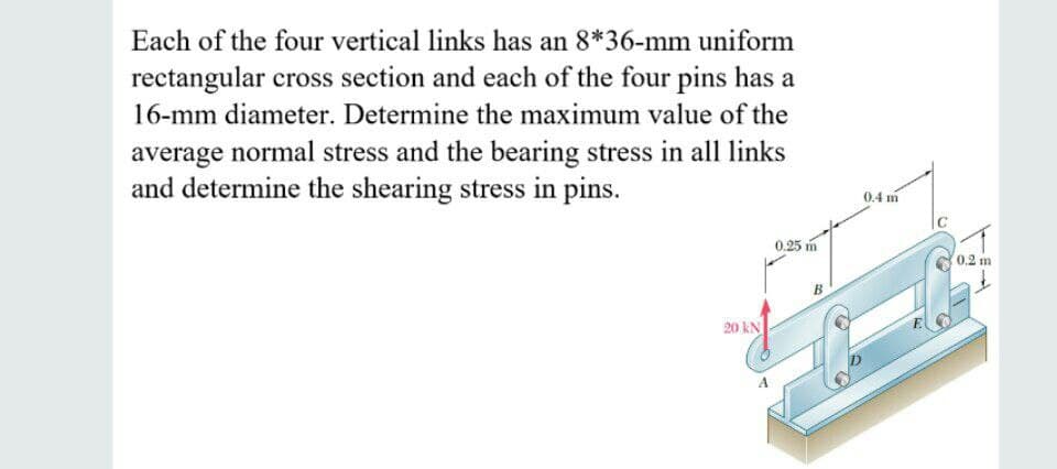 Each of the four vertical links has an 8*36-mm uniform
rectangular cross section and each of the four pins has a
16-mm diameter. Determine the maximum value of the
average normal stress and the bearing stress in all links
and determine the shearing stress in pins.
0.4 m
C
0.25 m
0,2 m
20 kN
