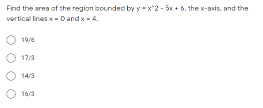 Find the area of the region bounded by y = x^2 - 5x + 6, the x-axis, and the
vertical lines x = 0 and x = 4.
19/6
17/3
14/3
16/3
