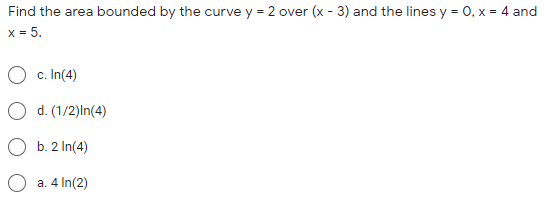 Find the area bounded by the curve y = 2 over (x - 3) and the lines y = 0, x = 4 and
x = 5.
O c. In(4)
O d. (1/2)In(4)
b. 2 In(4)
a. 4 In(2)
