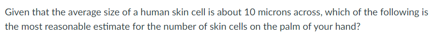 Given that the average size of a human skin cell is about 10 microns across, which of the following is
the most reasonable estimate for the number of skin cells on the palm of your hand?
