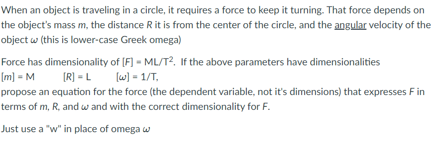 When an object is traveling in a circle, it requires a force to keep it turning. That force depends on
the object's mass m, the distance R it is from the center of the circle, and the angular velocity of the
object w (this is lower-case Greek omega)
Force has dimensionality of [F] = ML/T2. If the above parameters have dimensionalities
[m] = M
[R] = L
[w] = 1/T,
propose an equation for the force (the dependent variable, not it's dimensions) that expresses F in
terms of m, R, and w and with the correct dimensionality for F.
Just use a "w" in place of omega w
