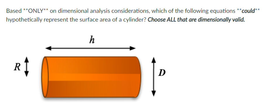 Based **ONLY** on dimensional analysis considerations, which of the following equations **could**
hypothetically represent the surface area of a cylinder? Choose ALL that are dimensionally valid.
h
R
D
