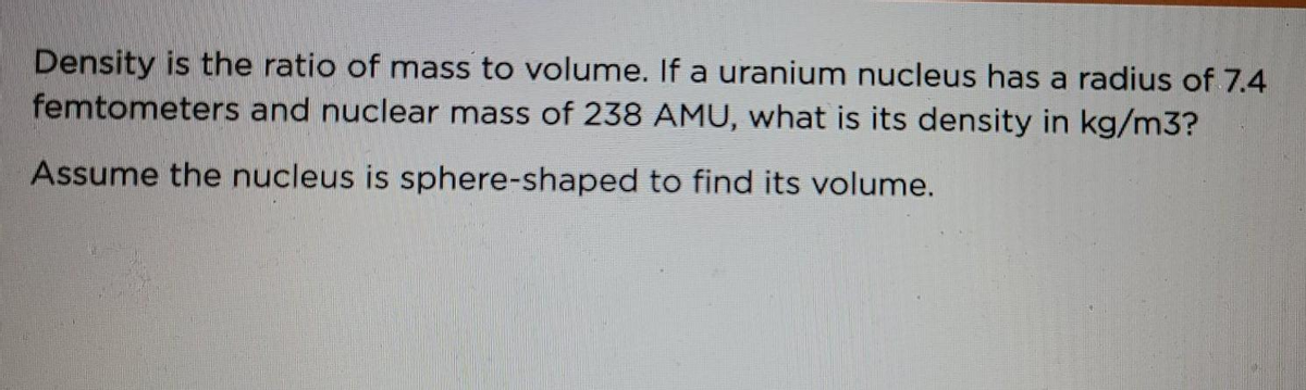 Density is the ratio of mass to volume. If a uranium nucleus has a radius of 7.4
femtometers and nuclear mass of 238 AMU, what is its density in kg/m3?
Assume the nucleus is sphere-shaped to find its volume.
