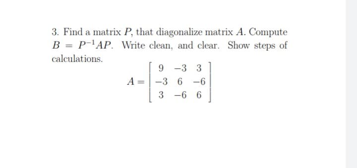 3. Find a matrix P, that diagonalize matrix A. Compute
B = P-¹AP. Write clean, and clear. Show steps of
calculations.
-3 3
A =
9
-36 -6
3-6 6