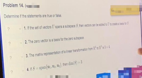 Problem 14.
Determine if the statements are true or false.
?
?
1. If the set of vectors U spans a subspace S, then vectors can be added to U to create a basis for S
2. The zero vector is a basis for the zero subspace
3. The matrix representation of a linear transformation from R¹ to R³ is 3 x 4
4. If S=span{u), u₂, us}, then dim(S) = 3