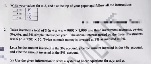 1. Write your values for a, b, and c at the top of your paper and follow all the instructions.
a=
15
b=
12
C=
15
2. Taika invested a total of $ (a+b+c+900) x 1,000 into three investment accounts, paying
3%,4%, and 5% simple interest per year. The annual interest earned on the three investments
was $ (c + 720) x 50. Twice as much money is invested at 3% as invested at 5%.
Let x be the amount invested in the 3% account, y be the amount invested in the 4% account,
and z be the amount invested in the 5% account.
(a) Use the given information to write a system of linear equations for x, y, and z.