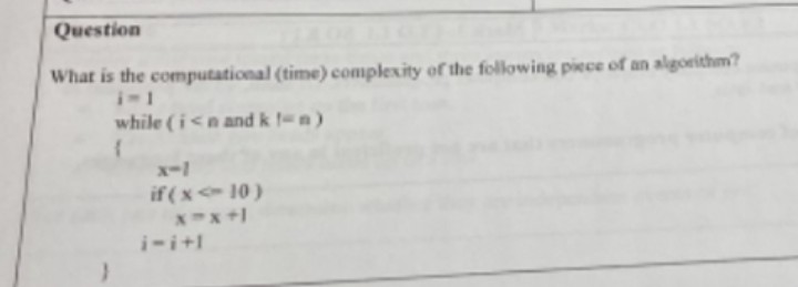 Question
What is the computational (time) complexity of the following piece of an algorithm?
while (i<n and k t-n)
{
if(x-10)
X-X+1
i-i+l