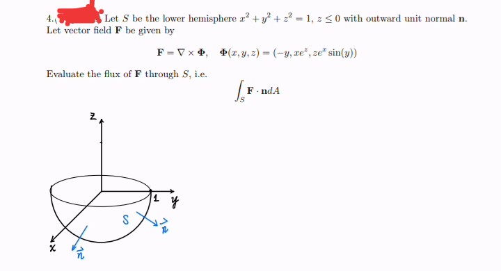 4.
Let S be the lower hemisphere a² + y² +2²=1, z <0 with outward unit normal n.
Let vector field F be given by
F = V x D, Þ(x, y, z) = (-y, ze, ze sin(y))
Evaluate the flux of F through S, i.e.
LF
F-ndA
Z
y
X
12
S
H