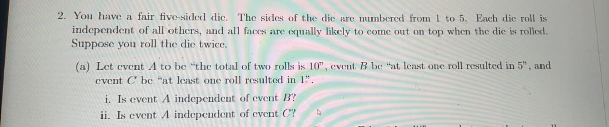 2. You have a fair five-sided dic. The sides of the die are numbered from 1 to 5. Each die roll is
independent of all others, and all faces are equally likely to come out on top when the die is rolled.
Suppose you roll the die twice.
(a) Let event A to be "the total of two rolls is 10", event B be "at least one roll resulted in 5", and
event C be "at least one roll resulted in 1".
i. Is event A independent of event B?
ii. Is event A independent of event C?