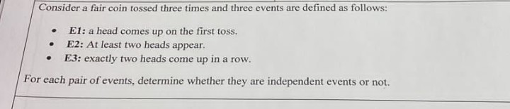 Consider a fair coin tossed three times and three events are defined as follows:
.
E1: a head comes up on the first toss.
.
E2: At least two heads appear.
.
E3: exactly two heads come up in a row.
For each pair of events, determine whether they are independent events or not.