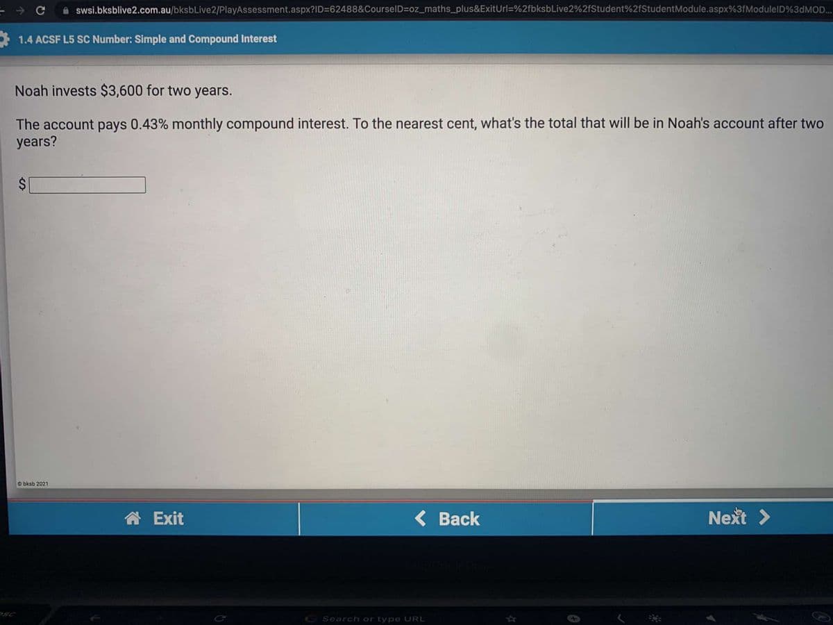 swsi.bksblive2.com.au/bksbLive2/PlayAssessment.aspx?ID=62488&CourselD=oz_maths_plus&ExitUrl=%2fbksbLive2%2fStudent%2fStudentModule.aspx%3fModulelD%3DMOD..
1.4 ACSF L5 SC Number: Simple and Compound Interest
Noah invests $3,600 for two years.
The account pays 0.43% monthly compound interest. To the nearest cent, what's the total that will be in Noah's account after two
years?
bksb 2021
A Exit
( Back
Next >
RSC
G Search or type URL
%24
